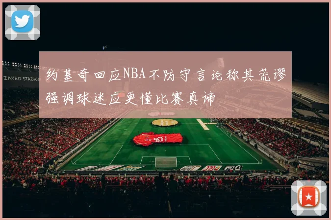 约基奇回应NBA不防守言论称其荒谬强调球迷应更懂比赛真谛