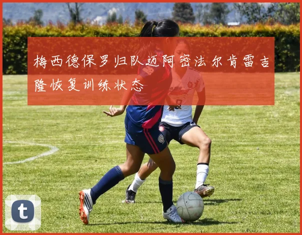 梅西德保罗归队迈阿密法尔肯雷吉隆恢复训练状态