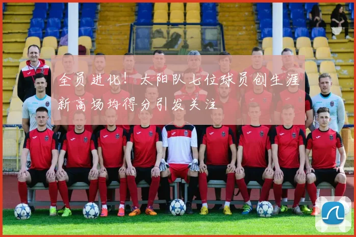 全员进化！太阳队七位球员创生涯新高场均得分引发关注