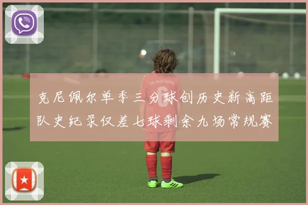 克尼佩尔单季三分球创历史新高距队史纪录仅差七球剩余九场常规赛